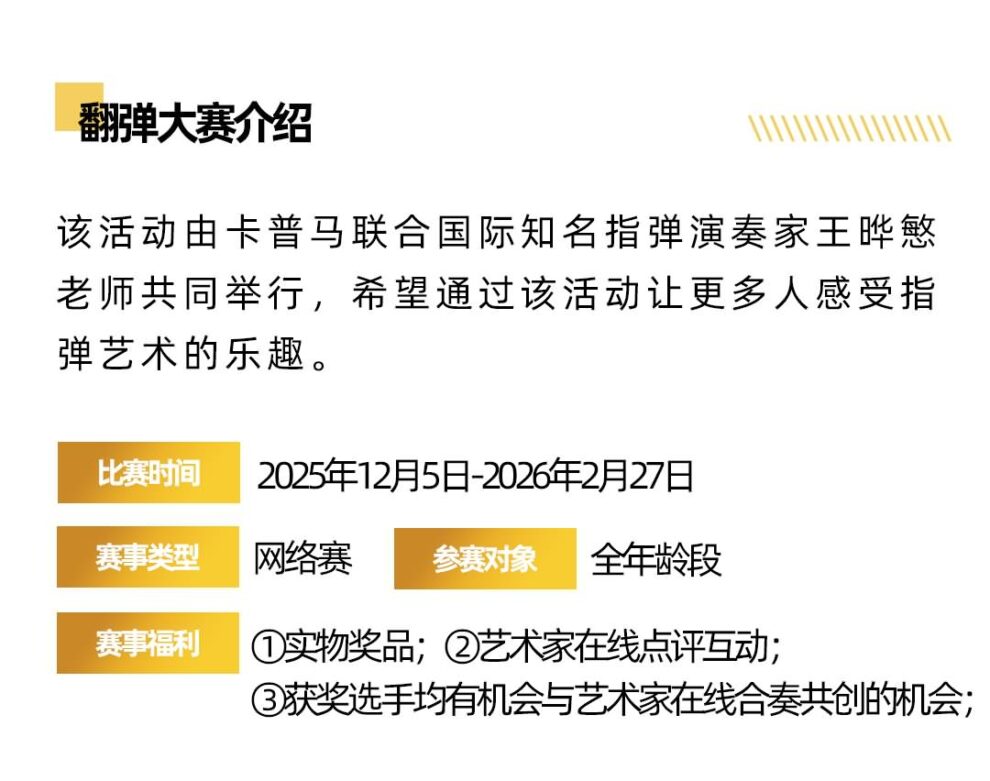 翻弹大赛介绍 该活动由卡普马联合国际知名指弹演奏家王晔慜老师共同举行，希望通过该活动让更多人感受指弹艺术的乐趣。 比赛时间 赛事类型 赛事福利 2025年12月5日-2026年2月27日 网络赛 参赛对象 全年龄段 ①实物奖品;②艺术家在线点评互动;3获奖选手均有机会与艺术家在线合奏共创的机会