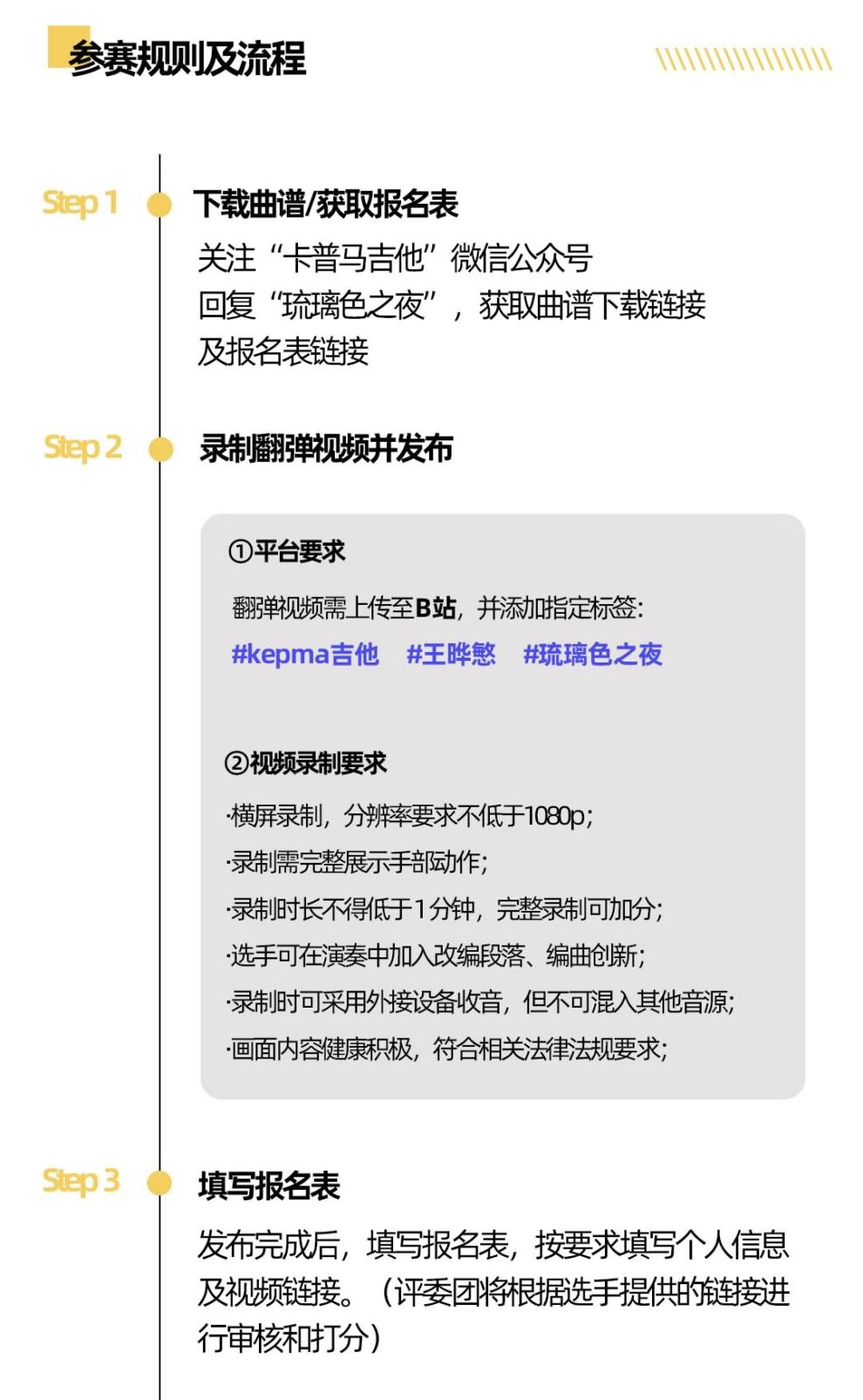参赛规则及流程 下载曲谱/获取报名表 关注“卡普马吉他”微信公众号 回复“琉璃色之夜”获取曲谱下载链接 及报名表链接 录制翻弹视频并发布 ①平台要求 翻弹视频需上传至B站，并添加指定标签: #kepma吉他 #王晔慜 #琉璃色之夜 ②视频录制要求 横屏录制，分辨率要求不低于1080p; 录制需完整展示手部动作; 录制时长不得低于1分钟，完整录制可加分; 选手可在演奏中加入改编段落、编曲创新; 录制时可采用外接设备收音，但不可混入其他音源;·画面内容健康积极，符合相关法律法规要求， 填写报名表 发布完成后，填写报名表，按要求填写个人信息及视频链接。(评委团将根据选手提供的链接进行审核和打分)