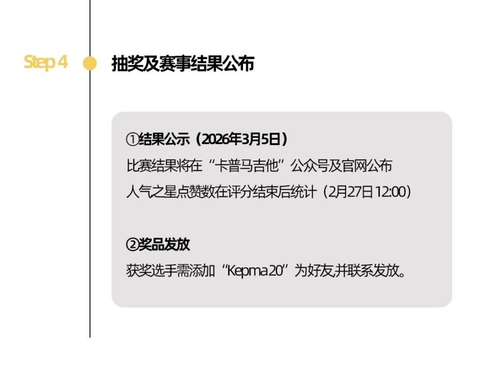 Step 4 抽奖及赛事结果公布 ①结果公示(2026年3月5日)比赛结果将在“卡普马吉他”公众号及官网公布人气之星点赞数在评分结束后统计(2月27日12:00) ②奖品发放 获奖选手需添加“Kepma20’为好友,并联系发放。