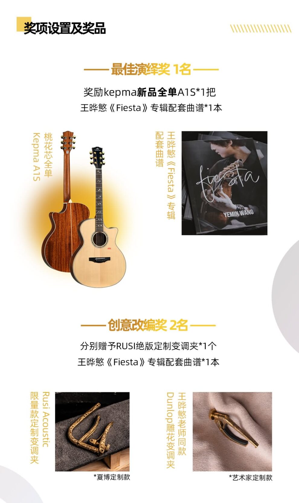 奖项设置及奖品 NI ·最佳演绎奖 1名- 奖励kepma新品全单A1S*1把王晔慜《Fiesta》专辑配套曲谱*1本 Kepma A1S 《Fiesta》 YEMIN WANG -创意改编奖 2名 分别赠予RUSI绝版定制变调夹*1个王晔慜《Fiesta》专辑配套曲谱*1本 Rusi Acoustic 夏博定制款 Dunlop *艺术家定制款