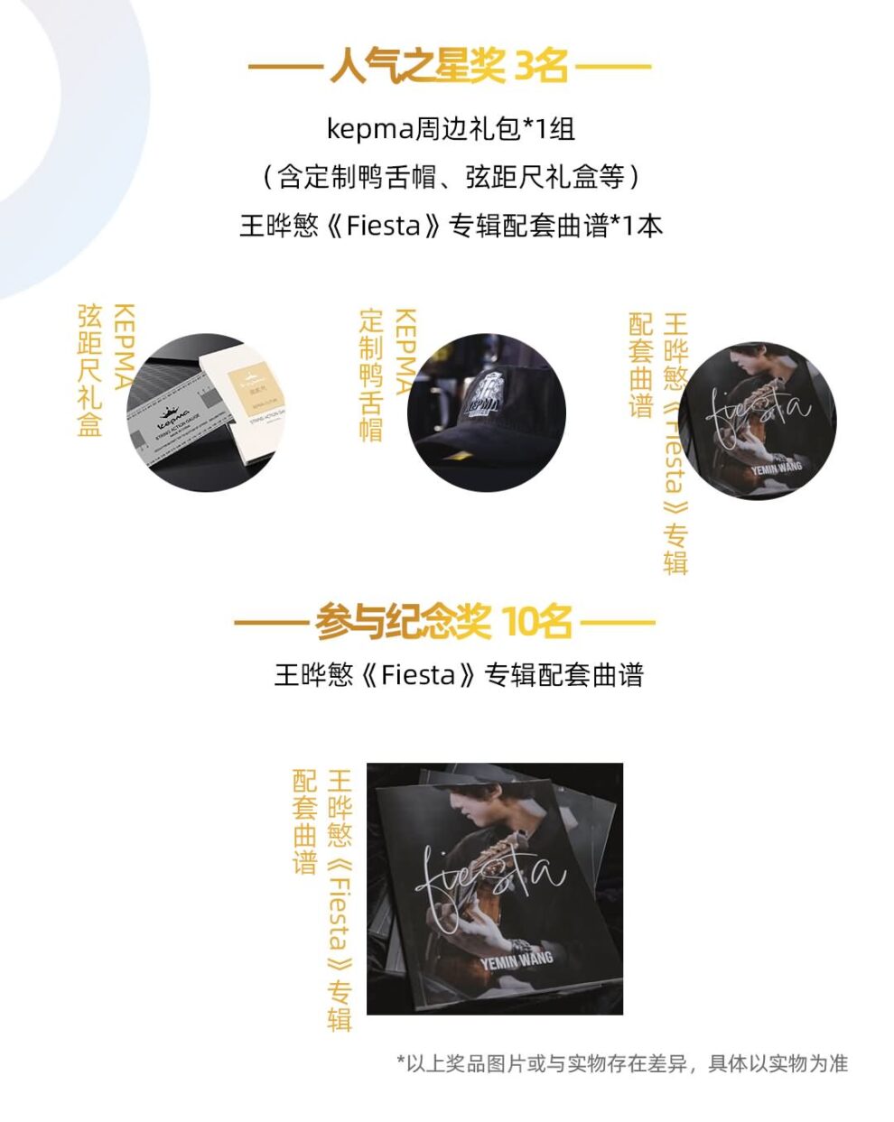 --人气之星奖 3名 kepma周边礼包*1组含定制鸭舌帽、弦距尺礼盒等王晔慜《Fiesta》专辑配套曲谱*1本 愆出叱マ( KEPMA 哎乖鄧肛要KEPMA 岛烨丑钷 H鍛《rresta》州骥 --参与纪念奖 10名一 王晔慜《Fiesta》专辑配套曲谱 岛灿丑钷H鼩《Fiesta》州骠 YEMIN WANG *以上奖品图片或与实物存在差异，具体以实物为准