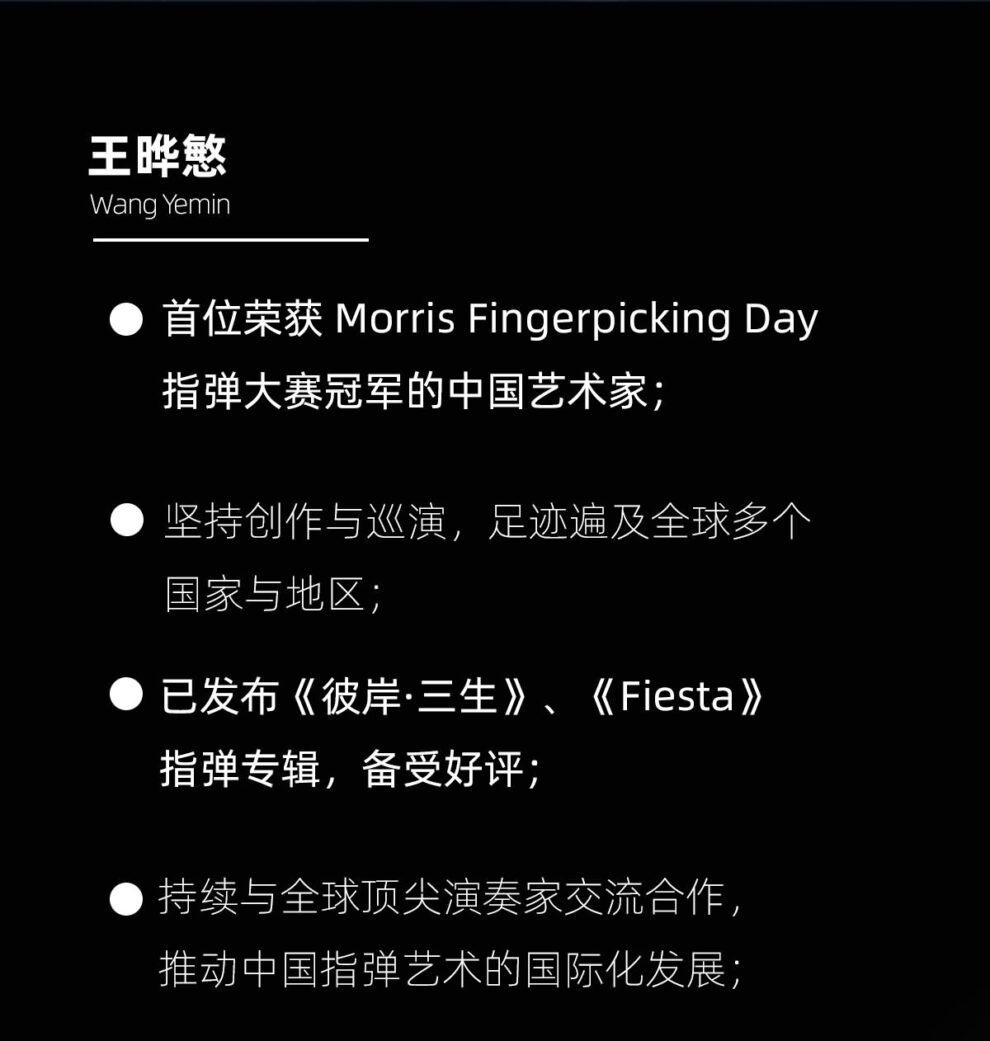 王晔慜 首位荣获 Morris Fingerpicking Day 指弹大赛冠军的中国艺术家； 坚持创作于巡演，足迹遍布全球多个国家和地区； 已发布《彼岸三生》 《Fiesta》指弹专辑与多个改编，备受好评； 持续与全球顶尖演奏家交流合作，推动中国指弹艺术的国际化发展