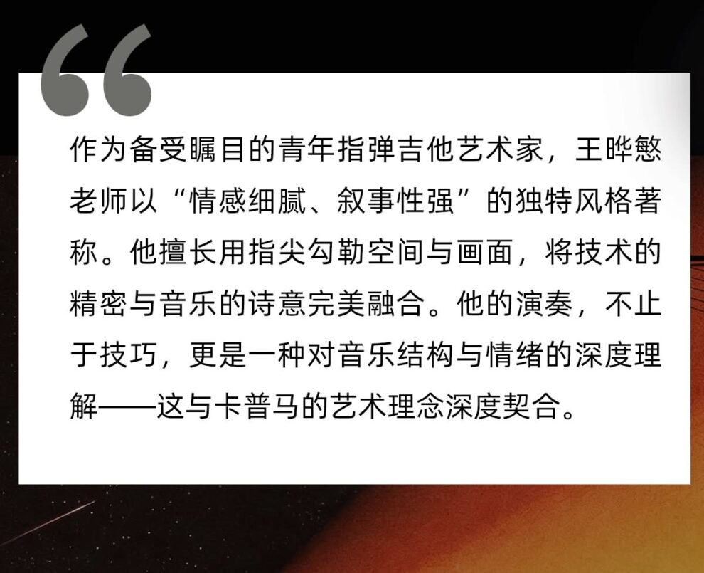 作为备受瞩目的指弹吉他演奏家，王晔慜老师以 情感细腻 叙事性强 的独特风格著称。他擅长用指尖勾勒空间与画面，将技术的精密与音乐的诗意完美融合。他的演奏，不止于技巧，更是一种对音乐结构域情绪的深度理解，这与kepma的艺术理念深度契合