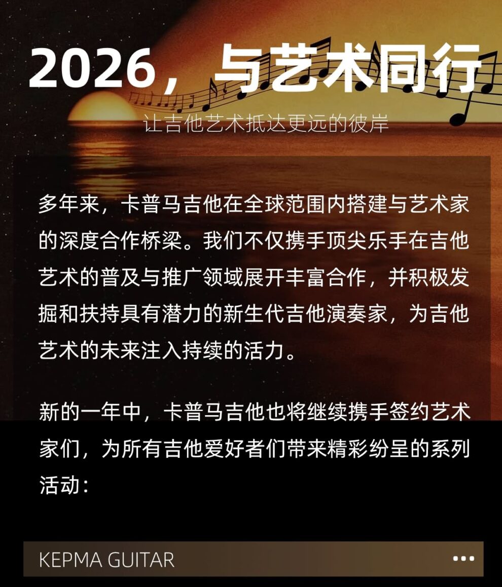 2026 与艺术同行，让吉他艺术抵达更远的彼岸 多年来，卡普马吉他在全球范围内搭建与艺术家的深度合作桥梁，我们不仅携手顶尖乐手在吉他艺术的普及与推广领域展开丰富合作，并积极发掘和扶持具有潜力的新生代吉他演奏家，为吉他艺术的未来注入持续的活力。 新的一年中，卡普马吉他也将继续携手签约艺术家们，为所有吉他爱好者们带来精彩纷呈的系列活动