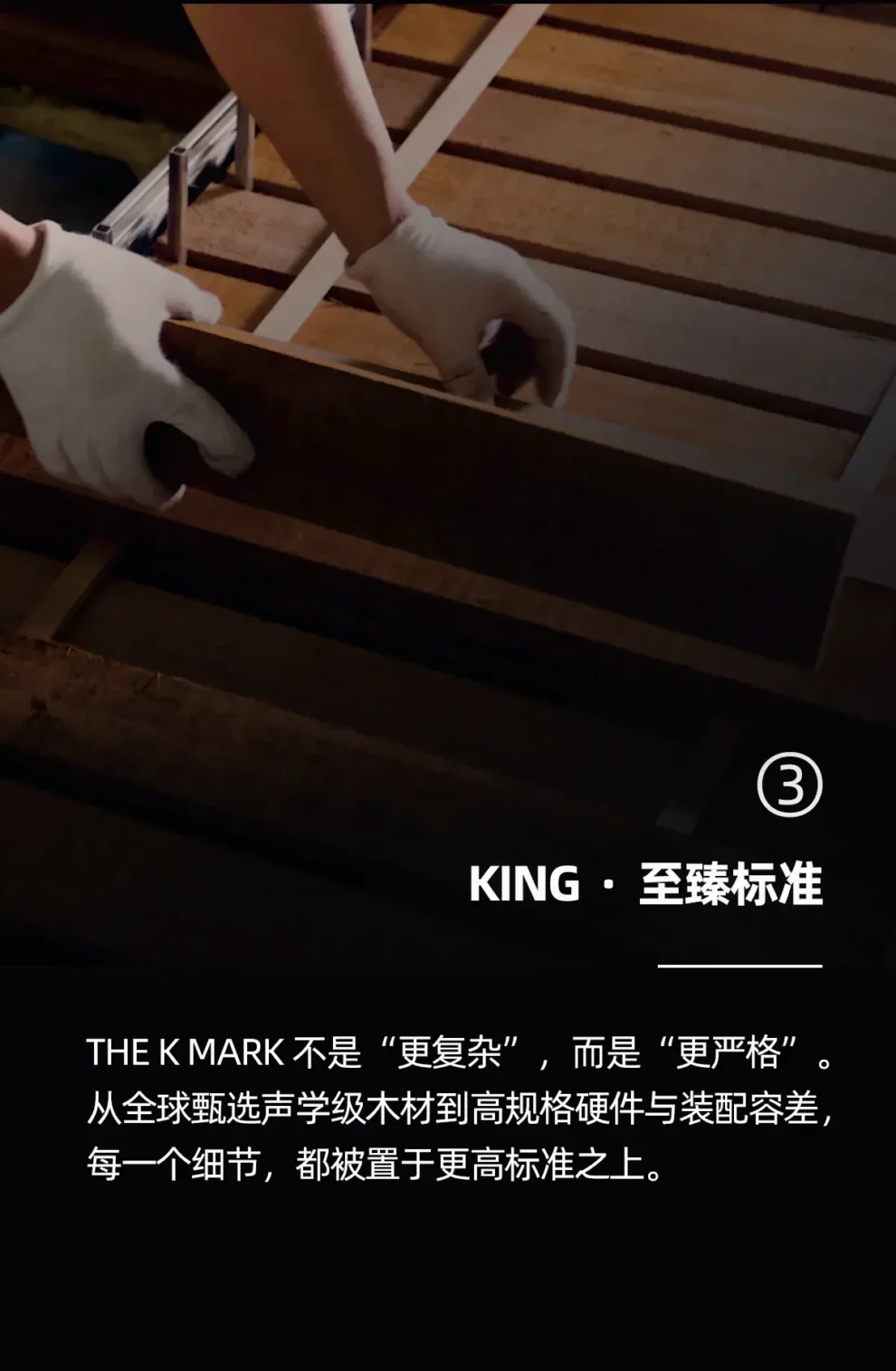 king 至臻标准 the k mark 不是更复杂，而是更严格 从全球甄选声学级木材到高规格硬件与装配容差，每一个细节，都被置于更高标准智之上