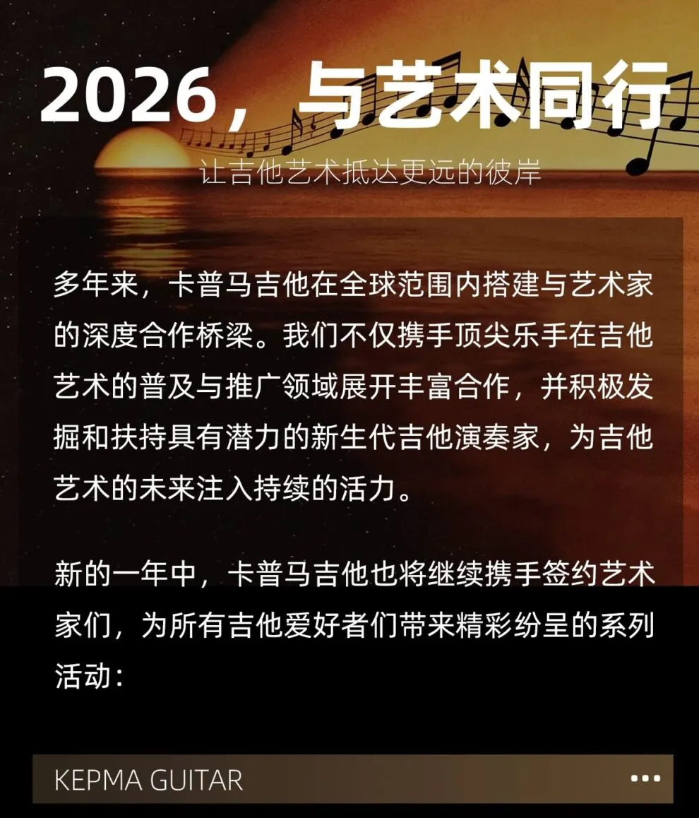 2026 与艺术同行，让吉他艺术抵达更远的彼岸 多年来，卡普马吉他在全球范围内搭建与艺术家的深度合作桥梁，我们不仅携手顶尖乐手在吉他艺术的普及与推广领域展开丰富合作，并积极发掘和扶持具有潜力的新生代吉他演奏家，为吉他艺术的未来注入持续的活力。 新的一年中，卡普马吉他也将继续携手签约艺术家们，为所有吉他爱好者们带来精彩纷呈的系列活动